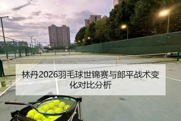 林丹2026羽毛球世锦赛与郎平战术变化对比分析