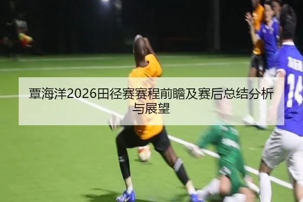 覃海洋2026田径赛赛程前瞻及赛后总结分析与展望